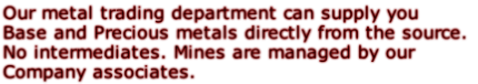 Our metal trading department can supply you Base and Precious metals directly from the source. No intermediates. Mines are managed by our Company associates.