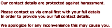 Our contact details are protected against harassment.  Please contact us via email first with your full details In order to provide you our full contact details.  We apologize for any inconvenience this may cause you.